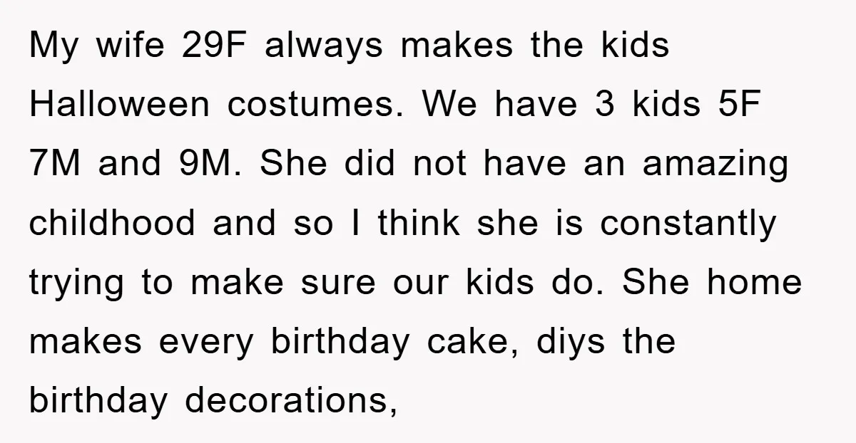 My wife 29F always makes the kids Halloween costumes. We have 3 kids 5F 7M and 9M. She did not have an amazing childhood and so I think she is...