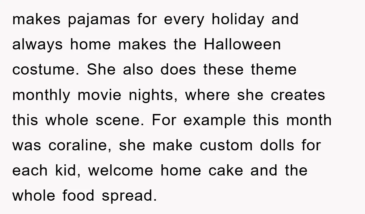 makes pajamas for every holiday and always home makes the Halloween costume. She also does these theme monthly movie nights, where she creates this whole scene. For example this month...
