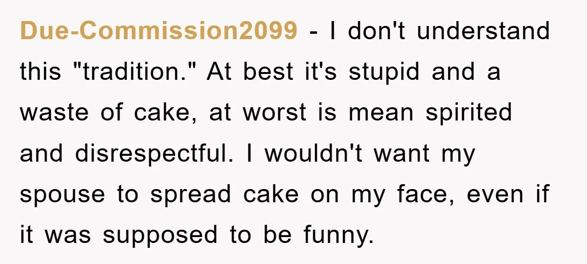 Due-Commission2099 − I don't understand this "tradition." At best it's stupid and a waste of cake, at worst is mean spirited and disrespectful. I wouldn't want my spouse to spread...