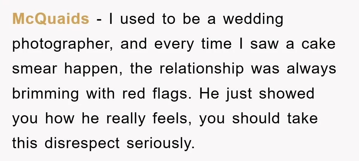McQuaids − I used to be a wedding photographer, and every time I saw a cake smear happen, the relationship was always brimming with red flags. He just showed you...
