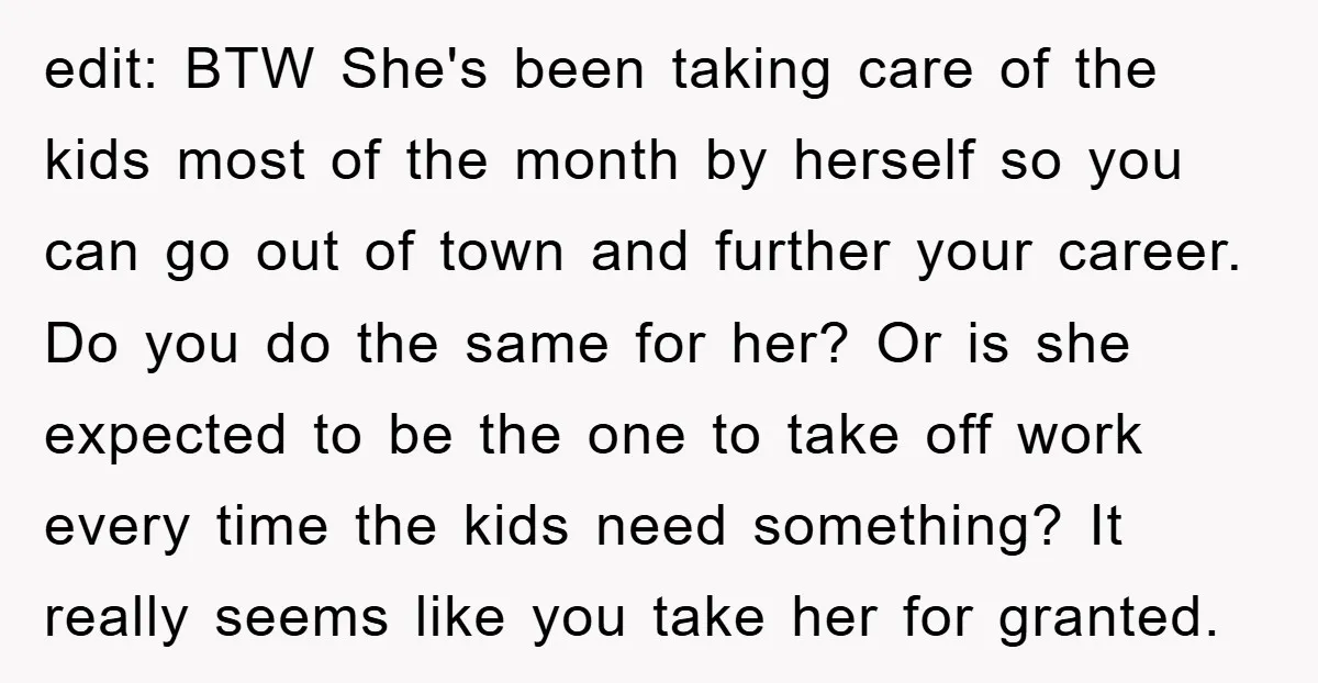 edit: BTW She's been taking care of the kids most of the month by herself so you can go out of town and further your career. Do you do the...