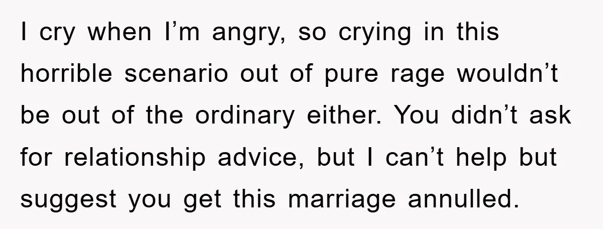 I cry when I’m angry, so crying in this horrible scenario out of pure rage wouldn’t be out of the ordinary either. You didn’t ask for relationship advice, but I...