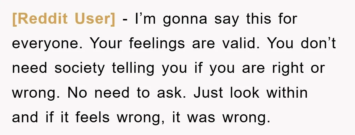 [Reddit User] − I’m gonna say this for everyone. Your feelings are valid. You don’t need society telling you if you are right or wrong. No need to ask. Just...