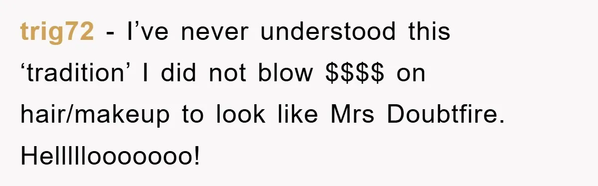 trig72 − I’ve never understood this ‘tradition’ I did not blow $$$$ on hair/makeup to look like Mrs Doubtfire. Helllllooooooo!