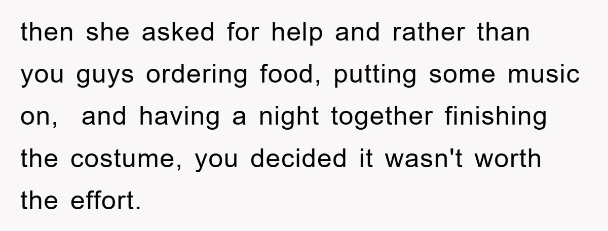 then she asked for help and rather than you guys ordering food, putting some music on, and having a night together finishing the costume, you decided it wasn't worth the...