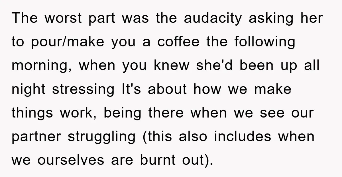 The worst part was the audacity asking her to pour/make you a coffee the following morning, when you knew she'd been up all night stressing It's about how we make...