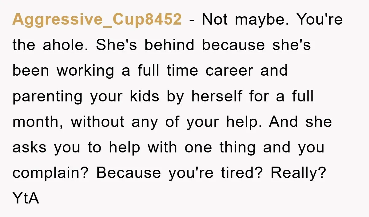Aggressive_Cup8452 − Not maybe. You're the ahole. She's behind because she's been working a full time career and parenting your kids by herself for a full month, without any of...