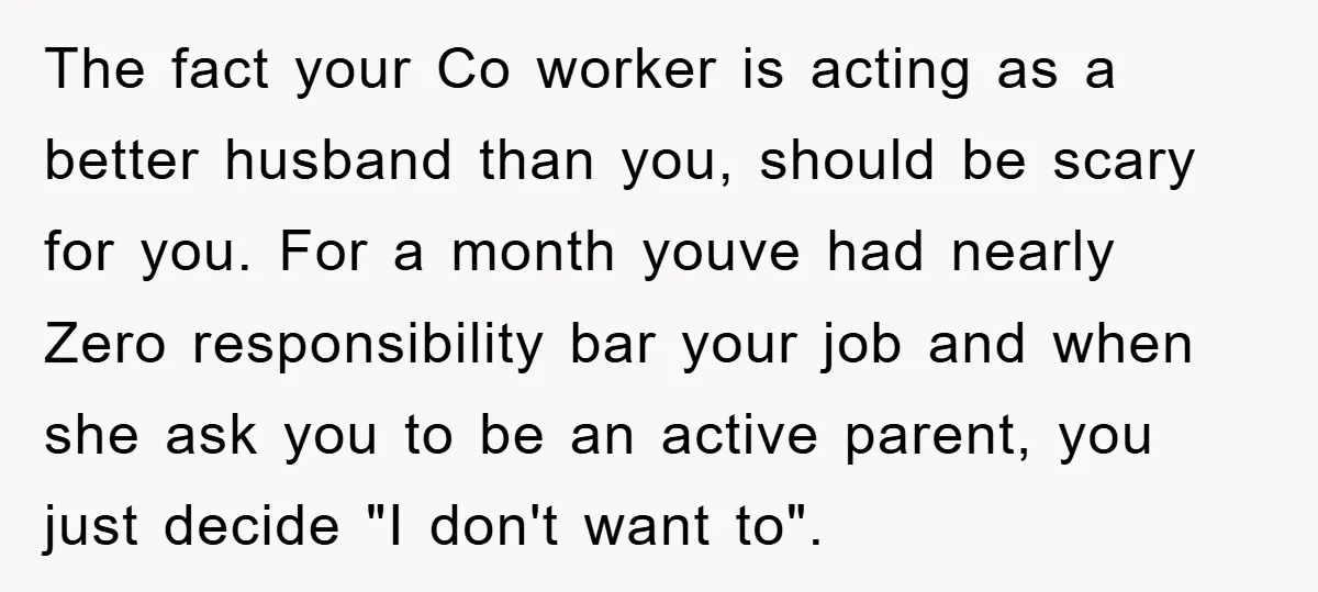 The fact your Co worker is acting as a better husband than you, should be scary for you. For a month youve had nearly Zero responsibility bar your job and...
