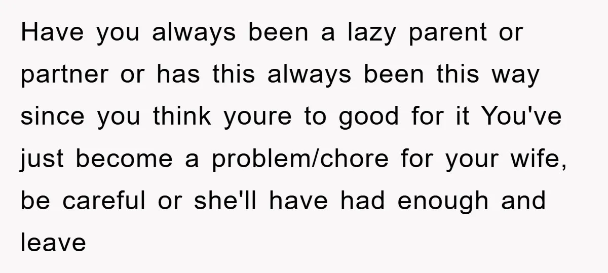 Have you always been a lazy parent or partner or has this always been this way since you think youre to good for it You've just become a problem/chore for...