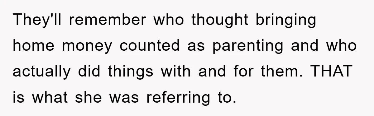 They'll remember who thought bringing home money counted as parenting and who actually did things with and for them. THAT is what she was referring to.