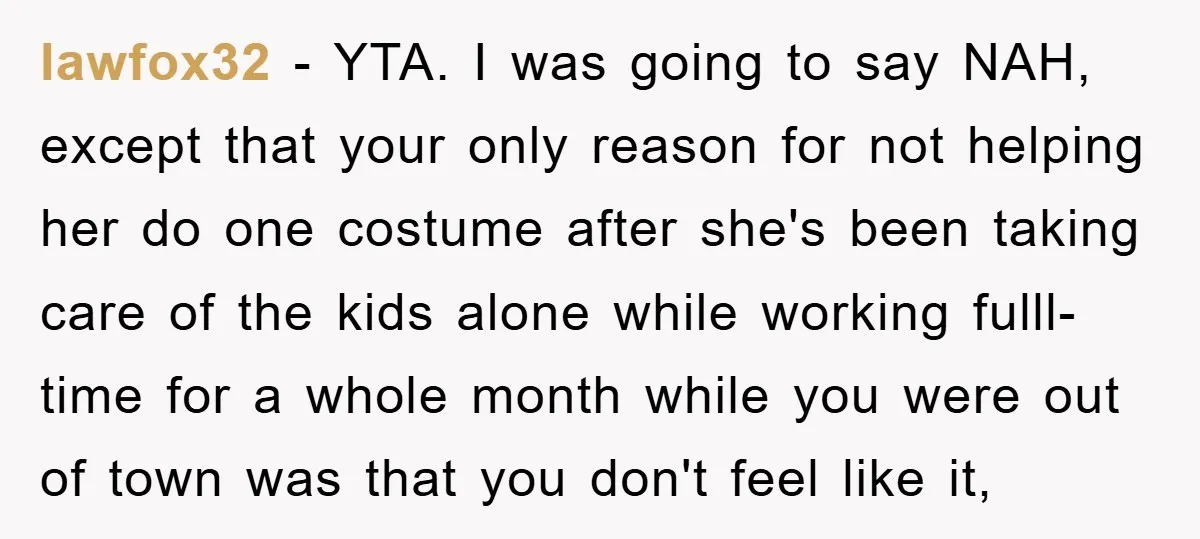 lawfox32 − YTA. I was going to say NAH, except that your only reason for not helping her do one costume after she's been taking care of the kids alone...