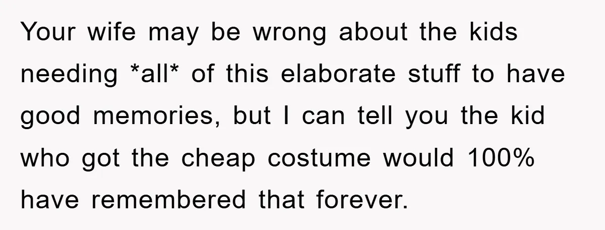 Your wife may be wrong about the kids needing *all* of this elaborate stuff to have good memories, but I can tell you the kid who got the cheap costume...