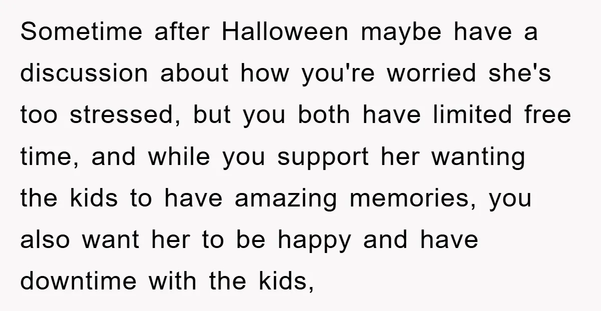 Sometime after Halloween maybe have a discussion about how you're worried she's too stressed, but you both have limited free time, and while you support her wanting the kids to...