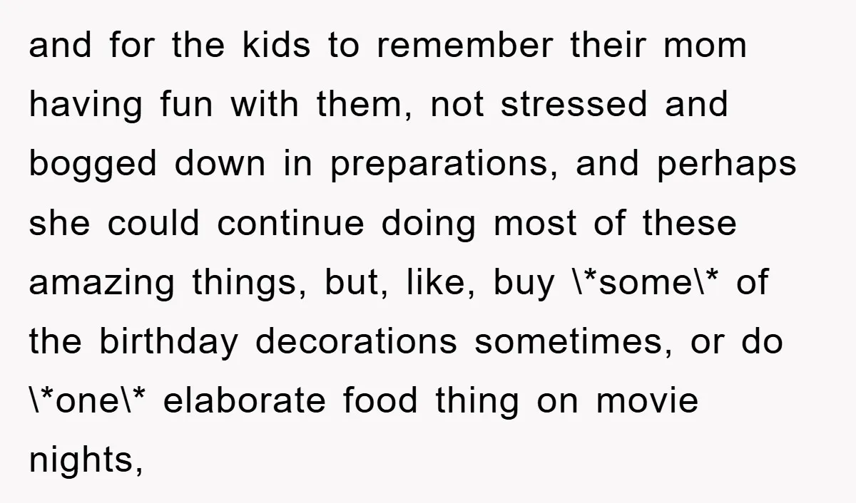 and for the kids to remember their mom having fun with them, not stressed and bogged down in preparations, and perhaps she could continue doing most of these amazing things,...