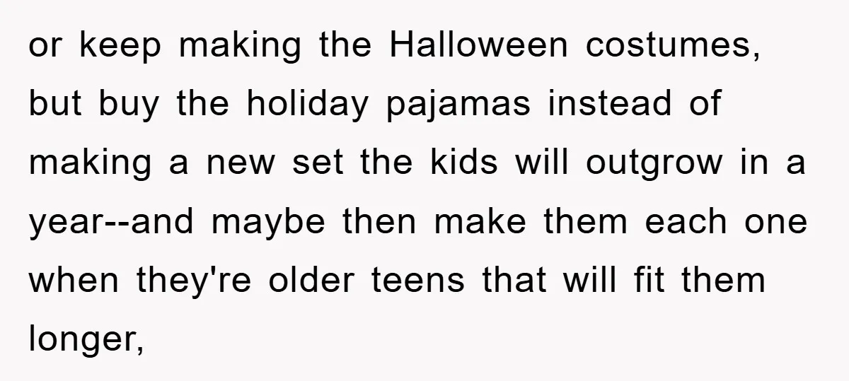 or keep making the Halloween costumes, but buy the holiday pajamas instead of making a new set the kids will outgrow in a year--and maybe then make them each one...