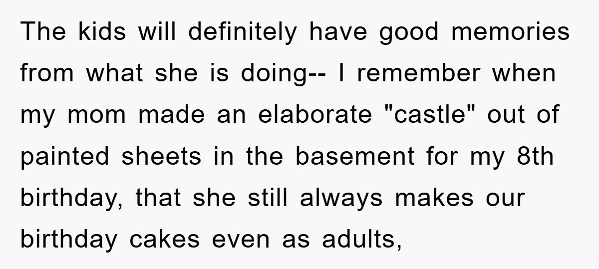 The kids will definitely have good memories from what she is doing-- I remember when my mom made an elaborate "castle" out of painted sheets in the basement for my...
