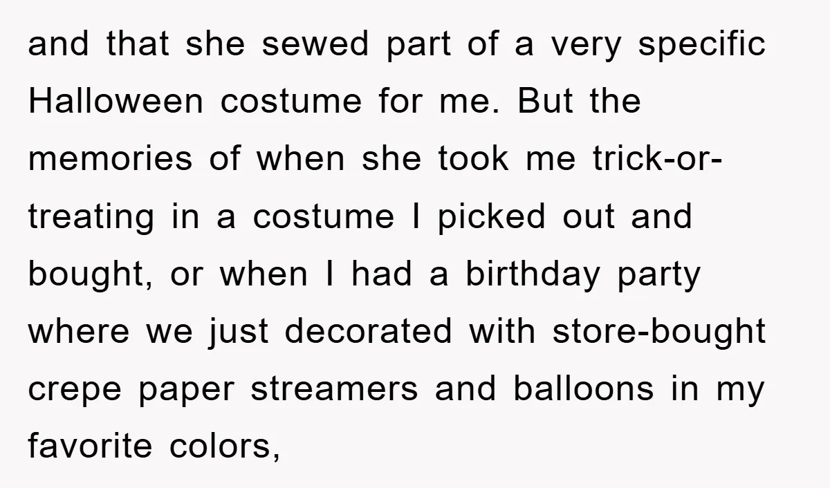 and that she sewed part of a very specific Halloween costume for me. But the memories of when she took me trick-or-treating in a costume I picked out and bought,...