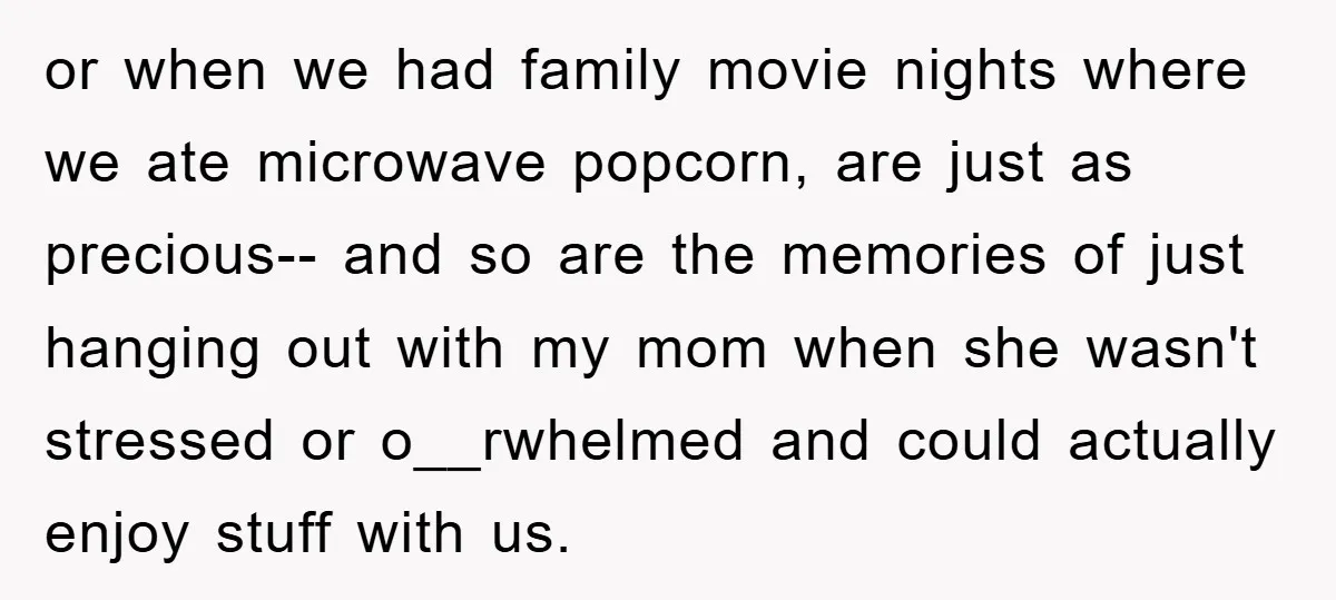 or when we had family movie nights where we ate microwave popcorn, are just as precious-- and so are the memories of just hanging out with my mom when she...