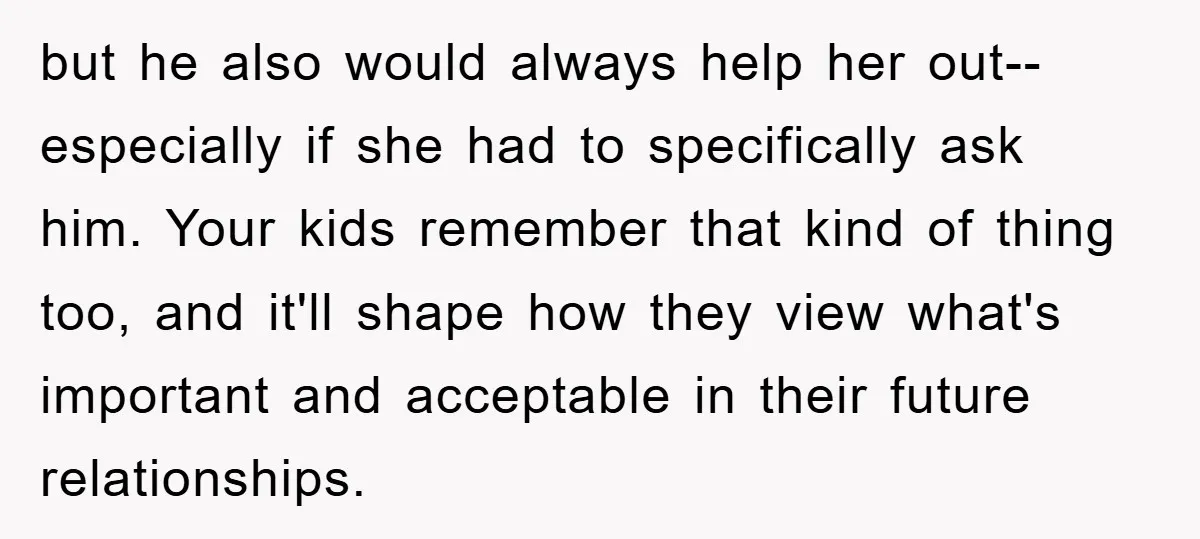 but he also would always help her out--especially if she had to specifically ask him. Your kids remember that kind of thing too, and it'll shape how they view what's...