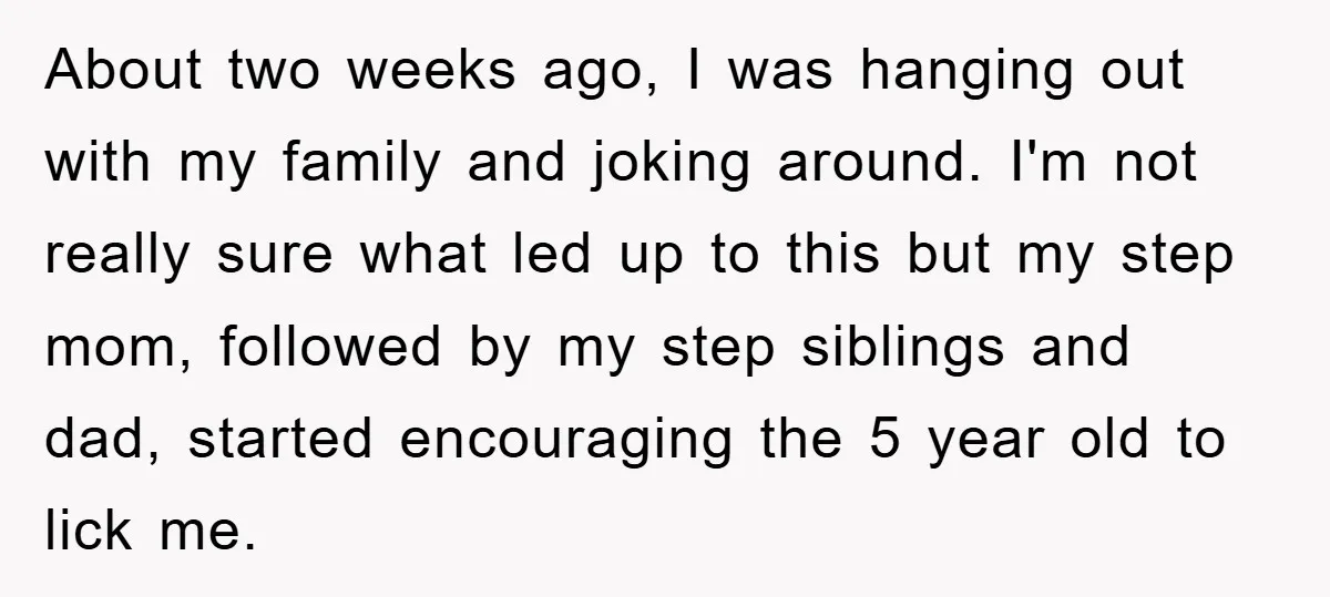 About two weeks ago, I was hanging out with my family and joking around. I'm not really sure what led up to this but my step mom, followed by my...