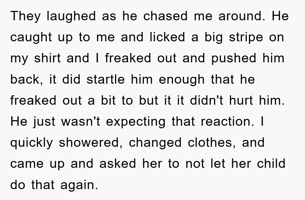 They laughed as he chased me around. He caught up to me and licked a big stripe on my shirt and I freaked out and pushed him back, it did...
