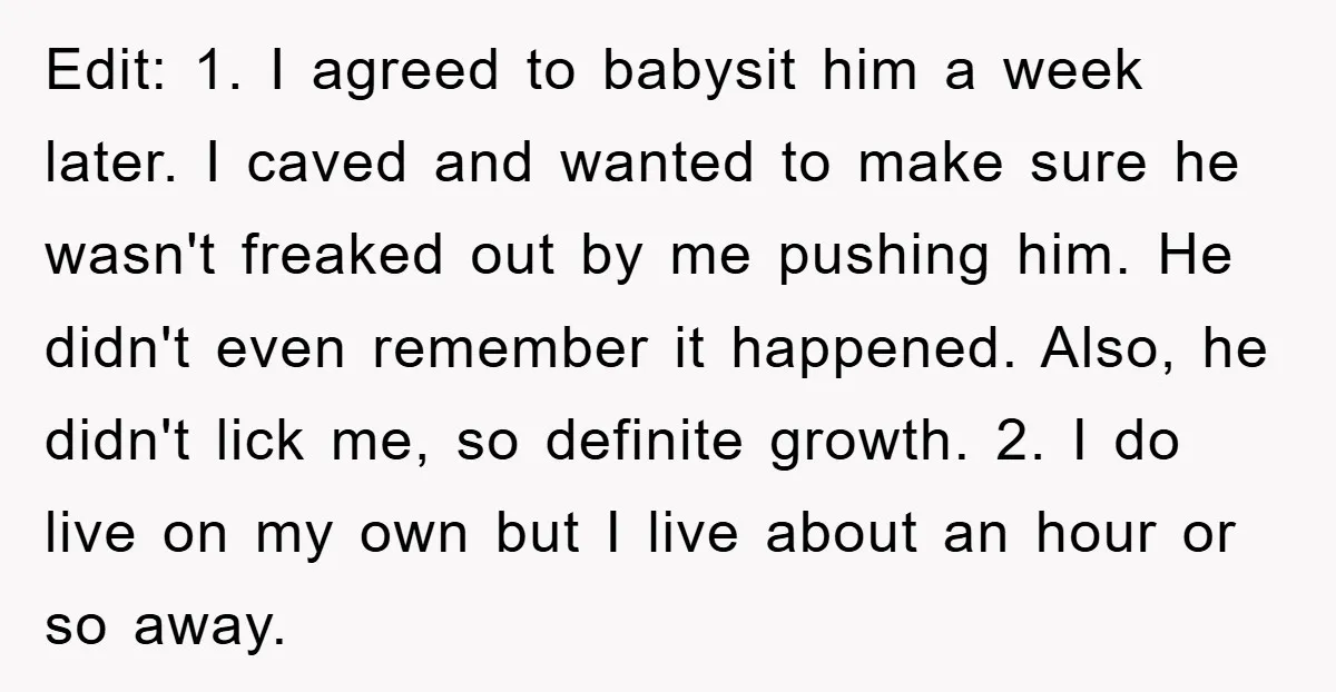 Edit: 1. I agreed to babysit him a week later. I caved and wanted to make sure he wasn't freaked out by me pushing him. He didn't even remember it...