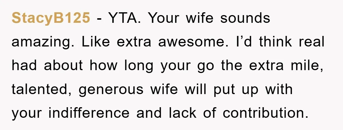 StacyB125 − YTA. Your wife sounds amazing. Like extra awesome. I’d think real had about how long your go the extra mile, talented, generous wife will put up with your...