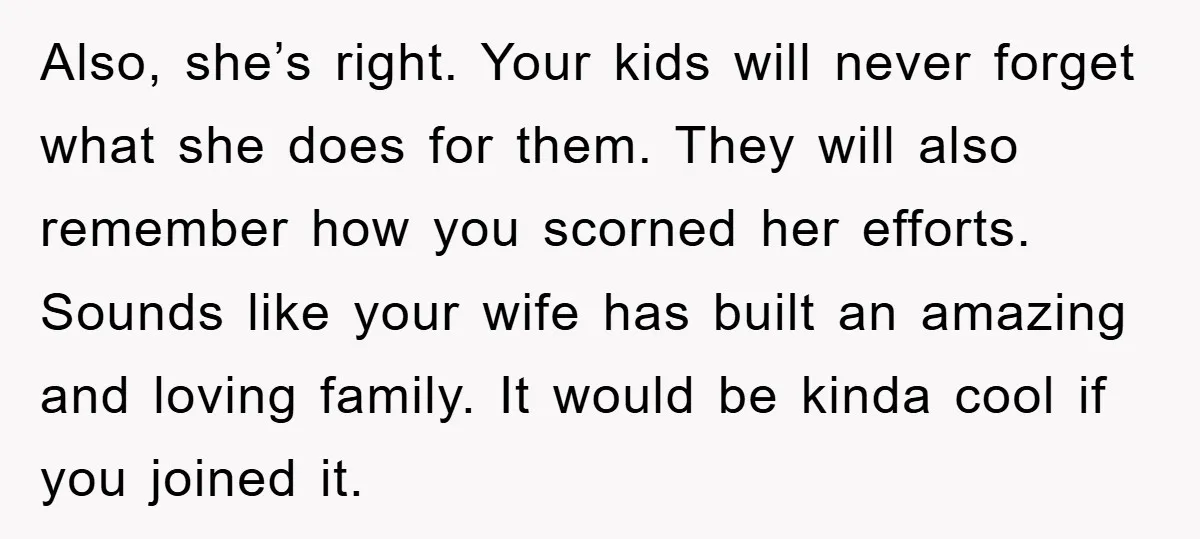 Also, she’s right. Your kids will never forget what she does for them. They will also remember how you scorned her efforts. Sounds like your wife has built an amazing...
