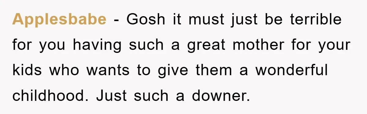 Applesbabe − Gosh it must just be terrible for you having such a great mother for your kids who wants to give them a wonderful childhood. Just such a downer.