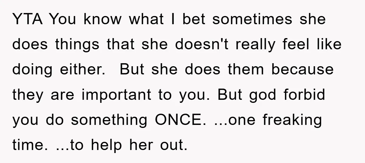 YTA You know what I bet sometimes she does things that she doesn't really feel like doing either. But she does them because they are important to you. But god...