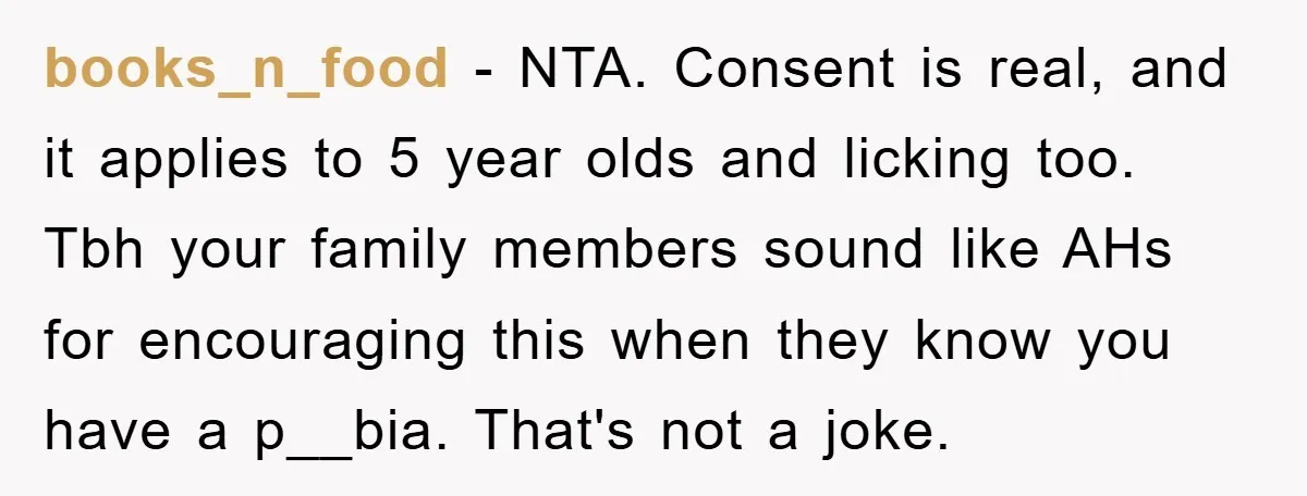 books_n_food − NTA. Consent is real, and it applies to 5 year olds and licking too. Tbh your family members sound like AHs for encouraging this when they know you...