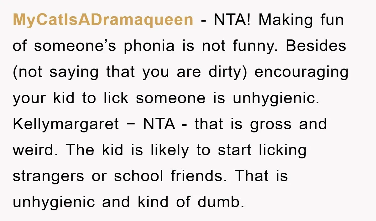 MyCatIsADramaqueen − NTA! Making fun of someone’s phonia is not funny. Besides (not saying that you are dirty) encouraging your kid to lick someone is unhygienic. Kellymargaret − NTA -...