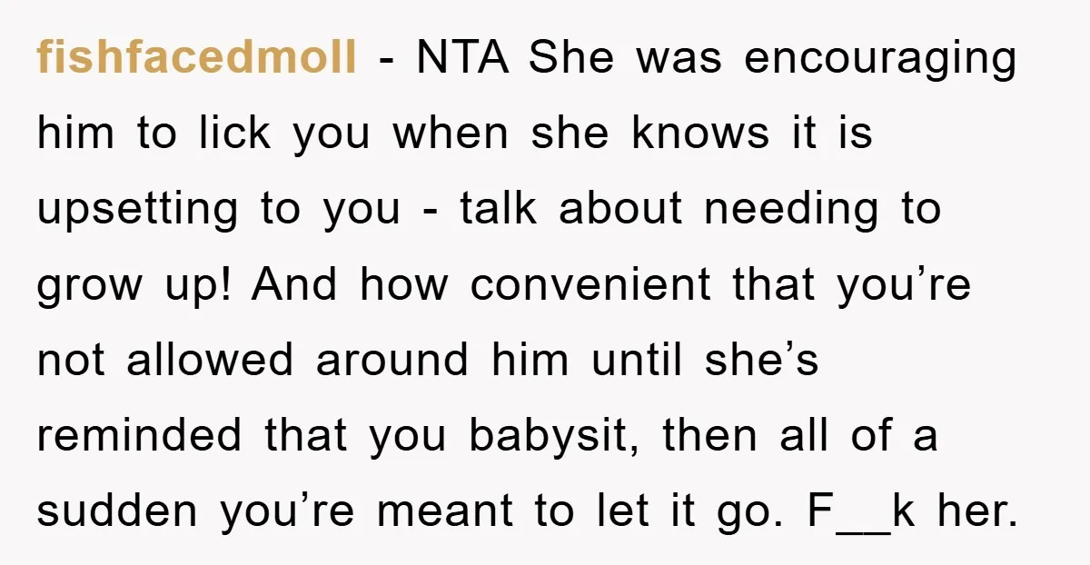 fishfacedmoll − NTA She was encouraging him to lick you when she knows it is upsetting to you - talk about needing to grow up! And how convenient that you’re...