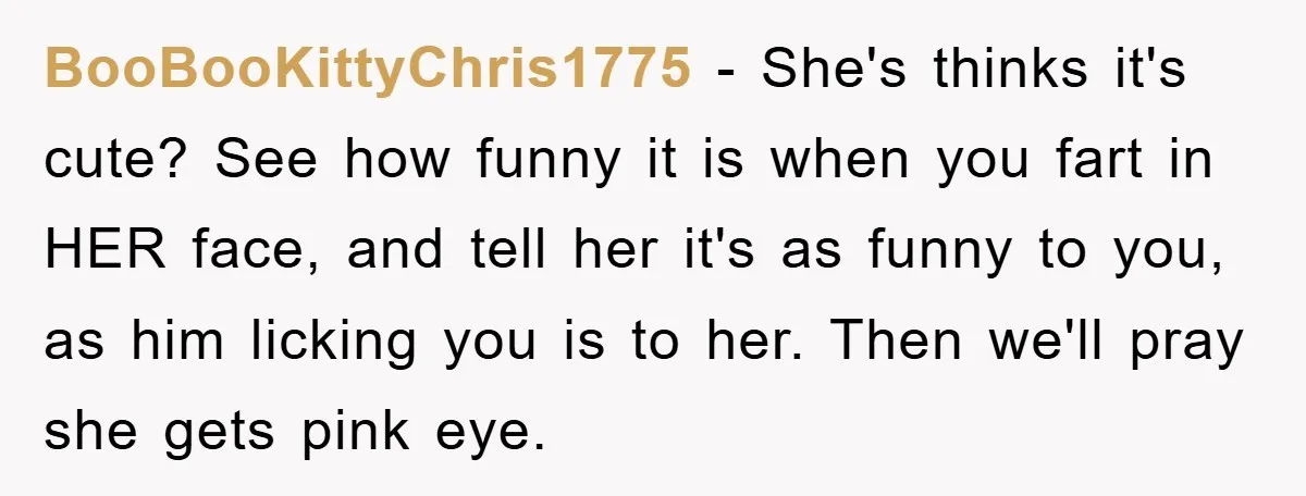 BooBooKittyChris1775 − She's thinks it's cute? See how funny it is when you fart in HER face, and tell her it's as funny to you, as him licking you is...