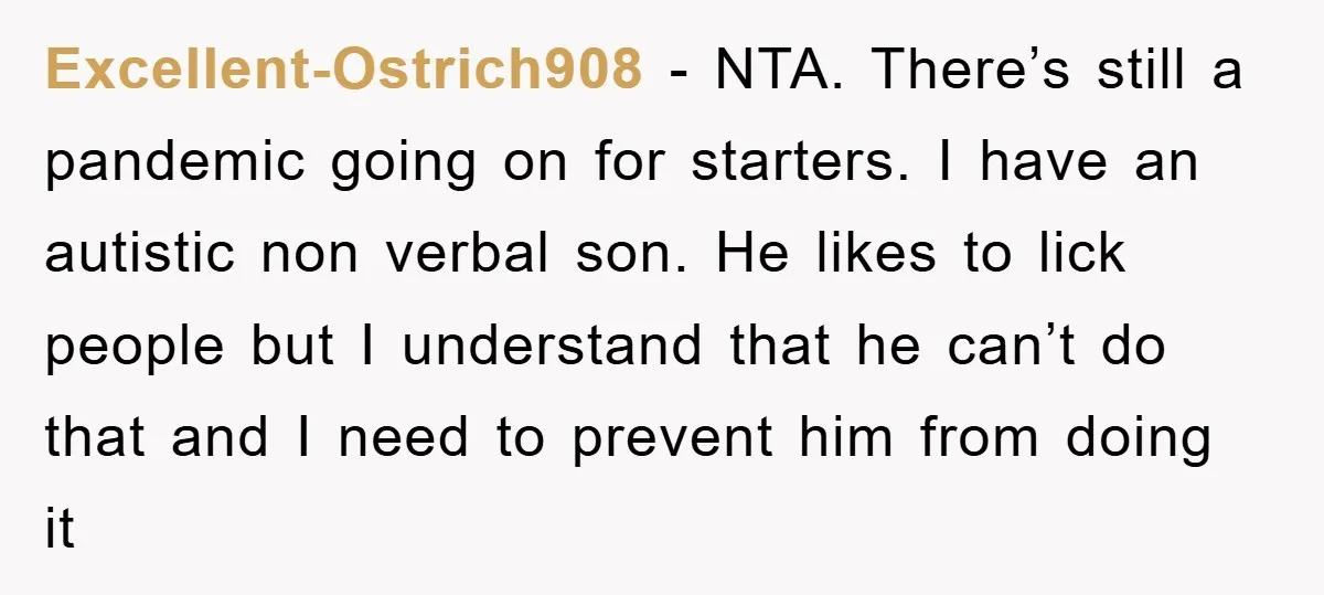 Excellent-Ostrich908 − NTA. There’s still a pandemic going on for starters. I have an autistic non verbal son. He likes to lick people but I understand that he can’t do...