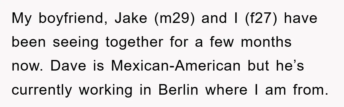 My boyfriend, Jake (m29) and I (f27) have been seeing together for a few months now. Dave is Mexican-American but he’s currently working in Berlin where I am from.
