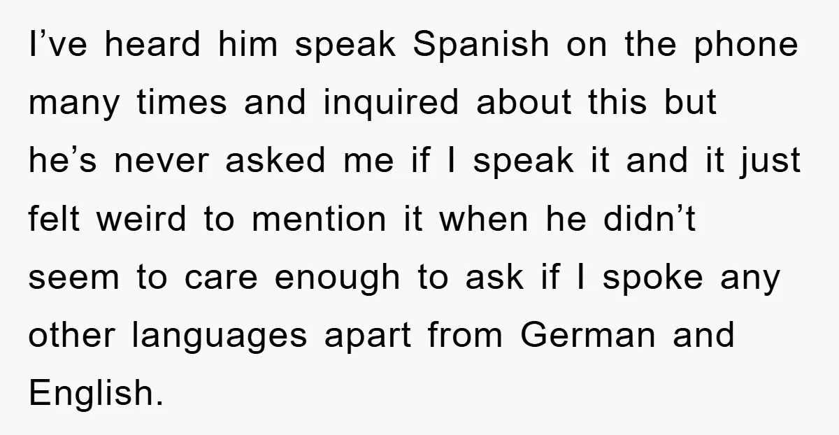 I’ve heard him speak Spanish on the phone many times and inquired about this but he’s never asked me if I speak it and it just felt weird to mention...
