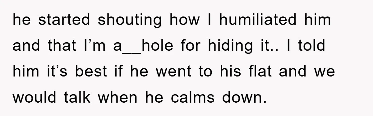 he started shouting how I humiliated him and that I’m a__hole for hiding it.. I told him it’s best if he went to his flat and we would talk when...