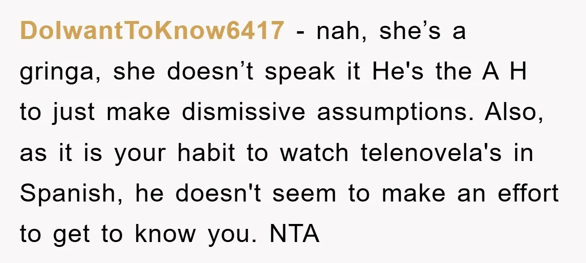 DoIwantToKnow6417 − nah, she’s a gringa, she doesn’t speak it He's the A H to just make dismissive assumptions. Also, as it is your habit to watch telenovela's in Spanish,...