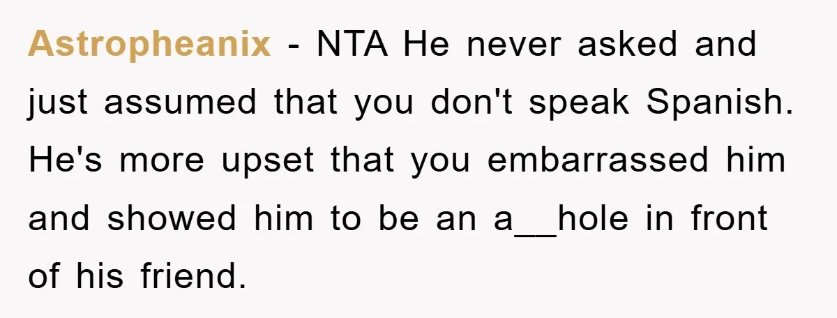 Astropheanix − NTA He never asked and just assumed that you don't speak Spanish. He's more upset that you embarrassed him and showed him to be an a__hole in front...