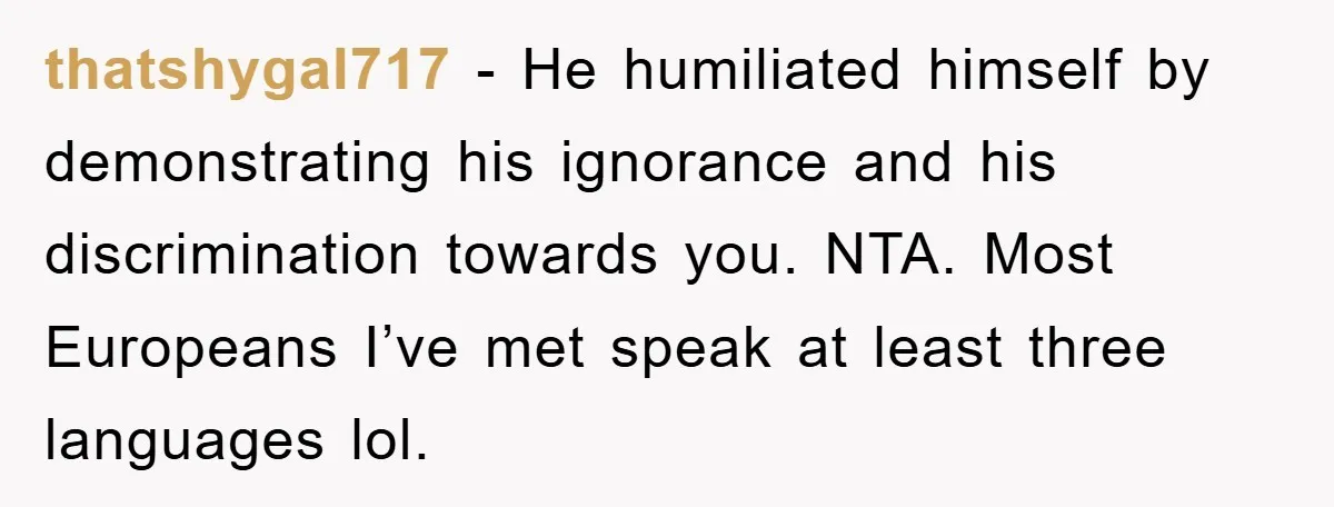 thatshygal717 − He humiliated himself by demonstrating his ignorance and his discrimination towards you. NTA. Most Europeans I’ve met speak at least three languages lol.