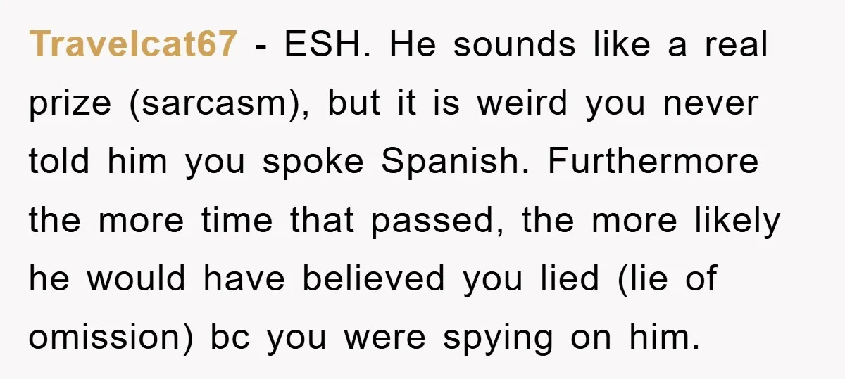 Travelcat67 − ESH. He sounds like a real prize (sarcasm), but it is weird you never told him you spoke Spanish. Furthermore the more time that passed, the more likely...