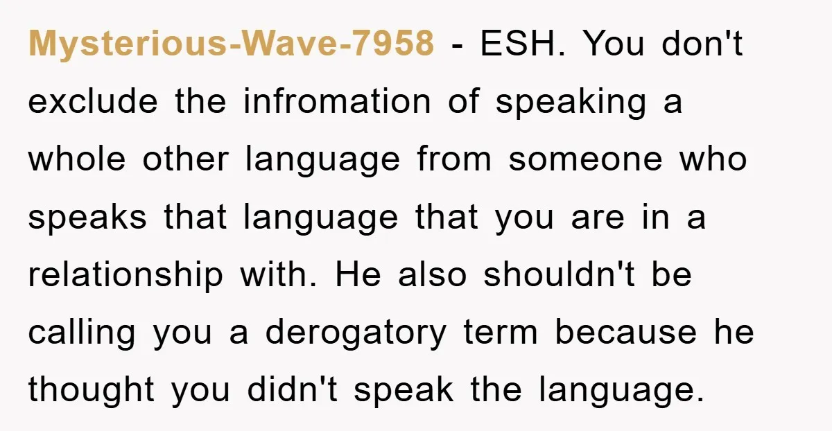 Mysterious-Wave-7958 − ESH. You don't exclude the infromation of speaking a whole other language from someone who speaks that language that you are in a relationship with. He also shouldn't...