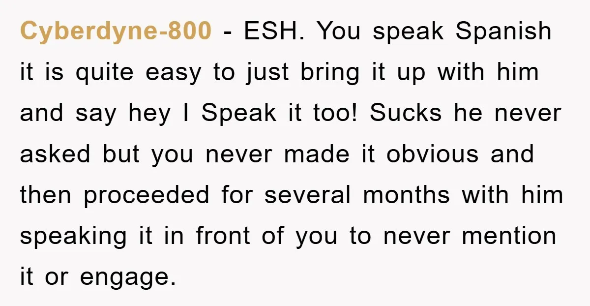 Cyberdyne-800 − ESH. You speak Spanish it is quite easy to just bring it up with him and say hey I Speak it too! Sucks he never asked but you...