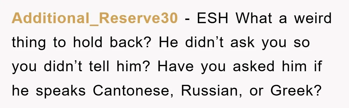 Additional_Reserve30 − ESH What a weird thing to hold back? He didn’t ask you so you didn’t tell him? Have you asked him if he speaks Cantonese, Russian, or Greek?