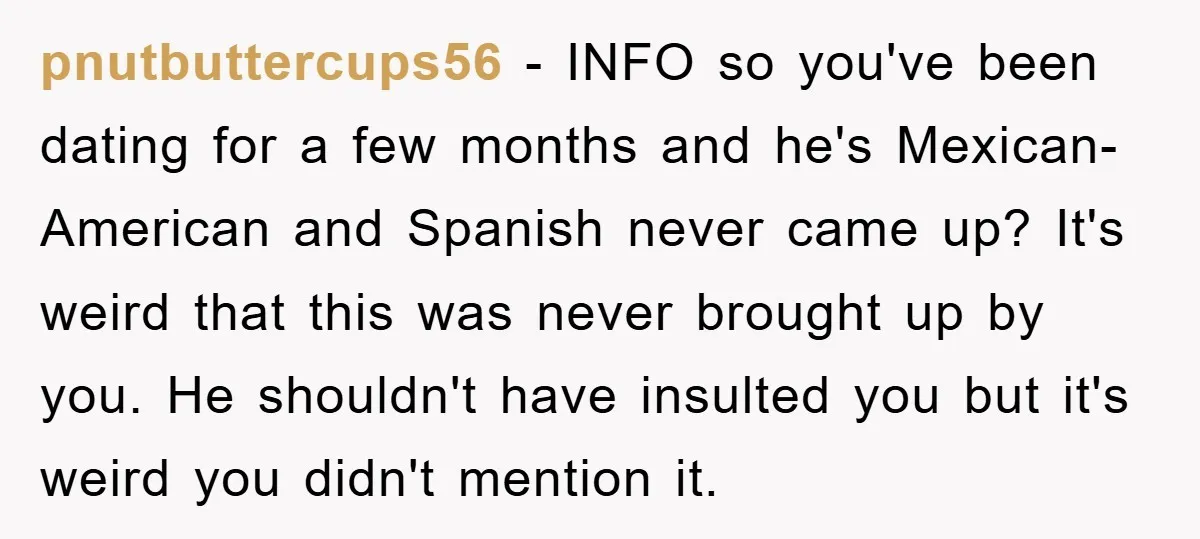 pnutbuttercups56 − INFO so you've been dating for a few months and he's Mexican-American and Spanish never came up? It's weird that this was never brought up by you. He...