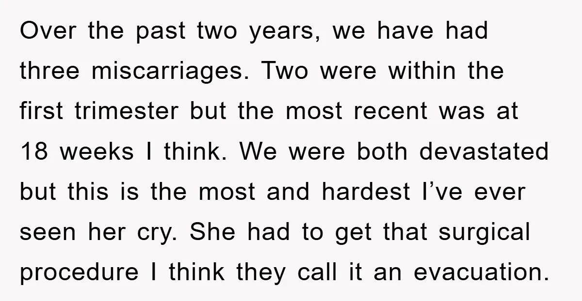 Over the past two years, we have had three miscarriages. Two were within the first trimester but the most recent was at 18 weeks I think. We were both devastated...