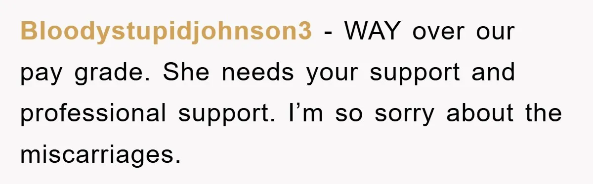 Bloodystupidjohnson3 − WAY over our pay grade. She needs your support and professional support. I’m so sorry about the miscarriages.