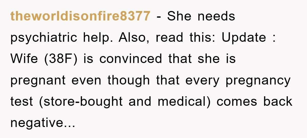 theworldisonfire8377 − She needs psychiatric help. Also, read this: Update : Wife (38F) is convinced that she is pregnant even though that every pregnancy test (store-bought and medical) comes back...