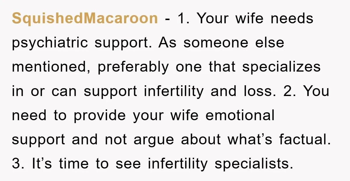 SquishedMacaroon − 1. Your wife needs psychiatric support. As someone else mentioned, preferably one that specializes in or can support infertility and loss. 2. You need to provide your wife...